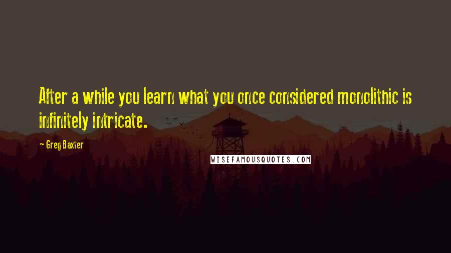 Greg Baxter Quotes: After a while you learn what you once considered monolithic is infinitely intricate.