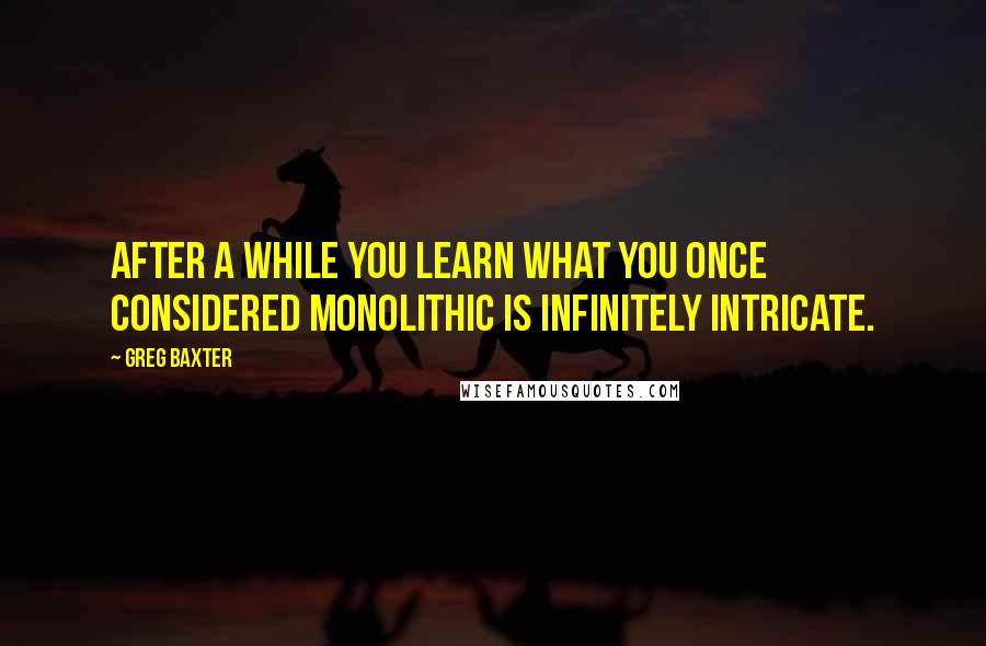 Greg Baxter Quotes: After a while you learn what you once considered monolithic is infinitely intricate.