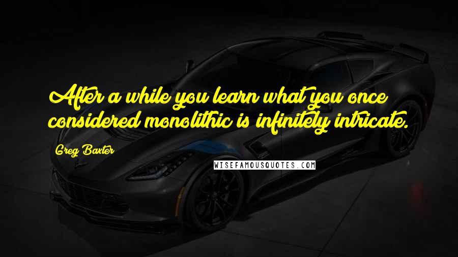 Greg Baxter Quotes: After a while you learn what you once considered monolithic is infinitely intricate.