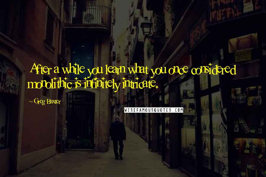 Greg Baxter Quotes: After a while you learn what you once considered monolithic is infinitely intricate.