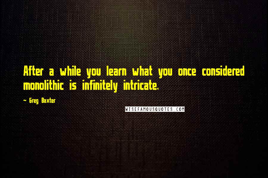 Greg Baxter Quotes: After a while you learn what you once considered monolithic is infinitely intricate.