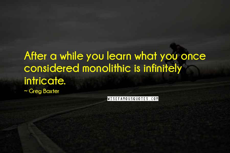 Greg Baxter Quotes: After a while you learn what you once considered monolithic is infinitely intricate.