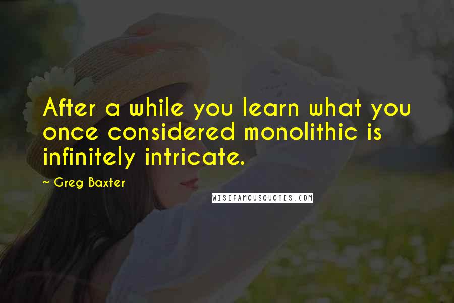 Greg Baxter Quotes: After a while you learn what you once considered monolithic is infinitely intricate.