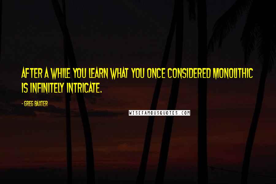 Greg Baxter Quotes: After a while you learn what you once considered monolithic is infinitely intricate.