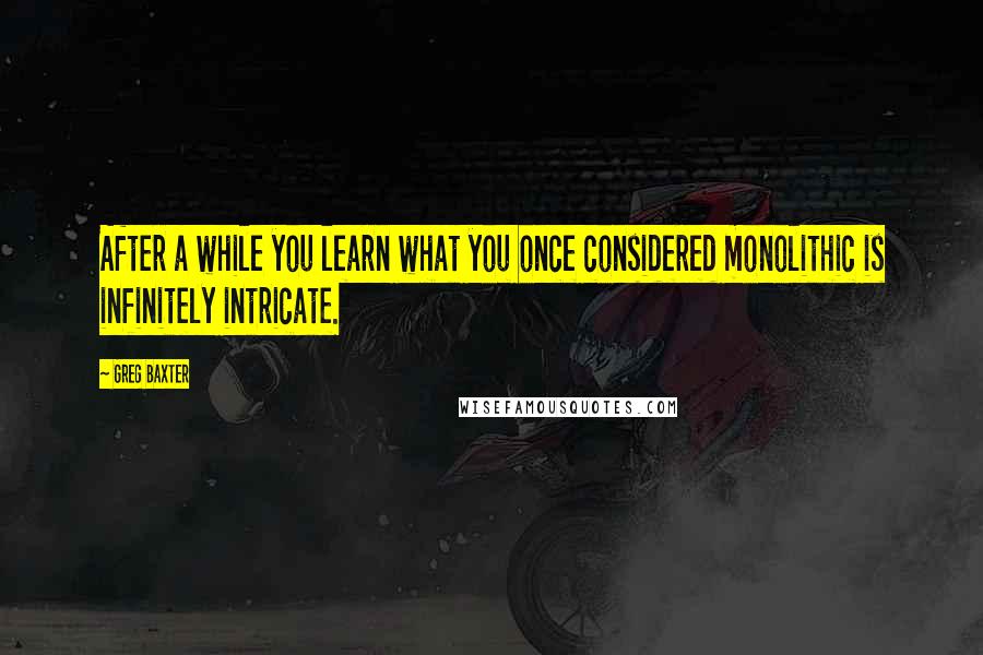 Greg Baxter Quotes: After a while you learn what you once considered monolithic is infinitely intricate.