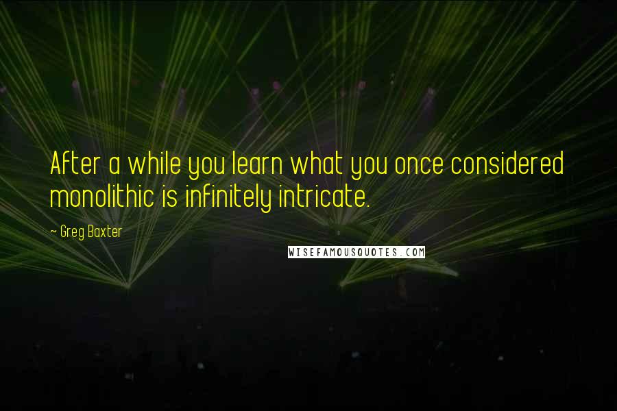 Greg Baxter Quotes: After a while you learn what you once considered monolithic is infinitely intricate.