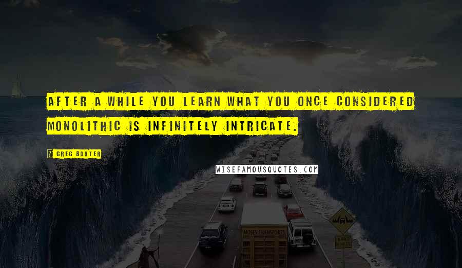 Greg Baxter Quotes: After a while you learn what you once considered monolithic is infinitely intricate.