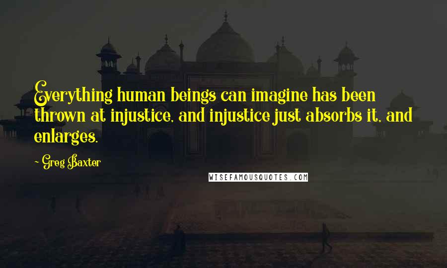Greg Baxter Quotes: Everything human beings can imagine has been thrown at injustice, and injustice just absorbs it, and enlarges.