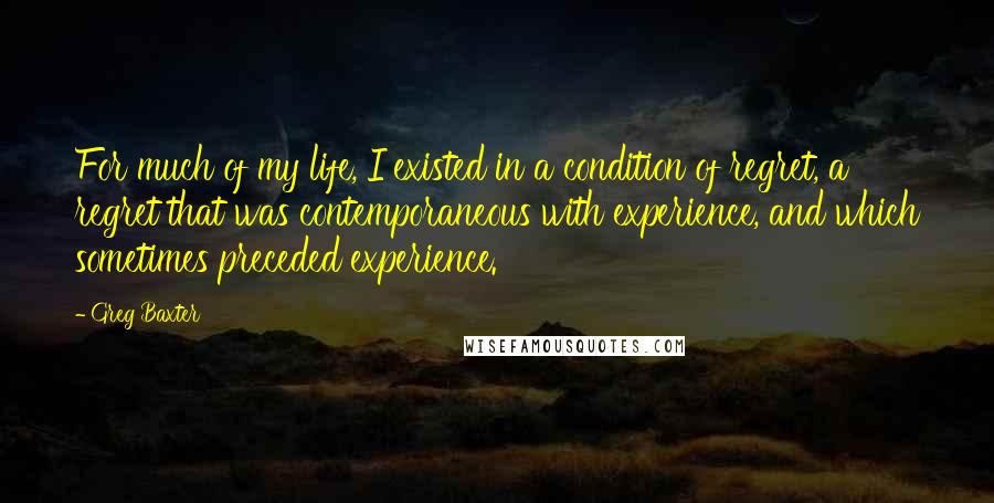 Greg Baxter Quotes: For much of my life, I existed in a condition of regret, a regret that was contemporaneous with experience, and which sometimes preceded experience.