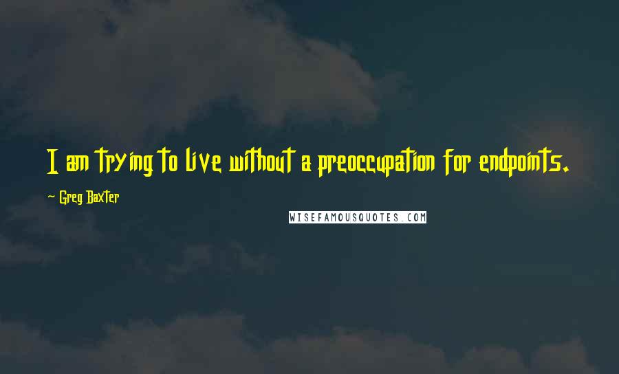 Greg Baxter Quotes: I am trying to live without a preoccupation for endpoints.