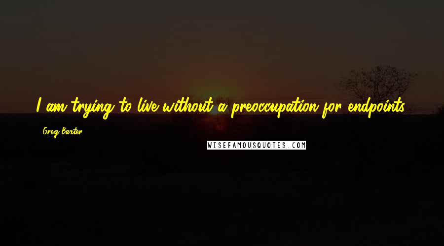 Greg Baxter Quotes: I am trying to live without a preoccupation for endpoints.