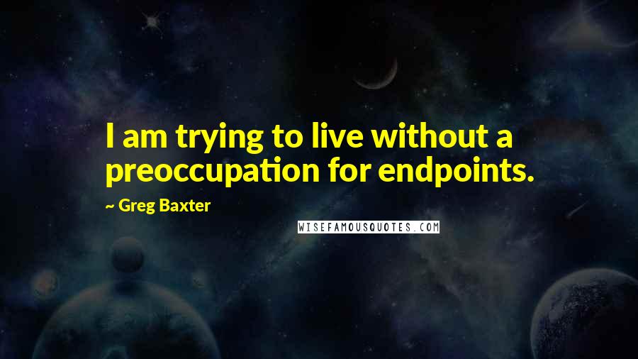 Greg Baxter Quotes: I am trying to live without a preoccupation for endpoints.