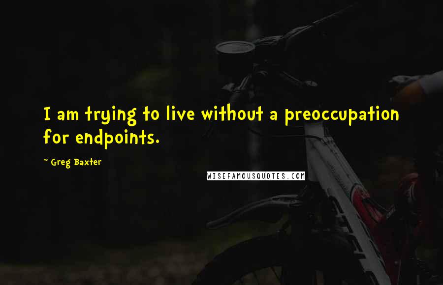 Greg Baxter Quotes: I am trying to live without a preoccupation for endpoints.