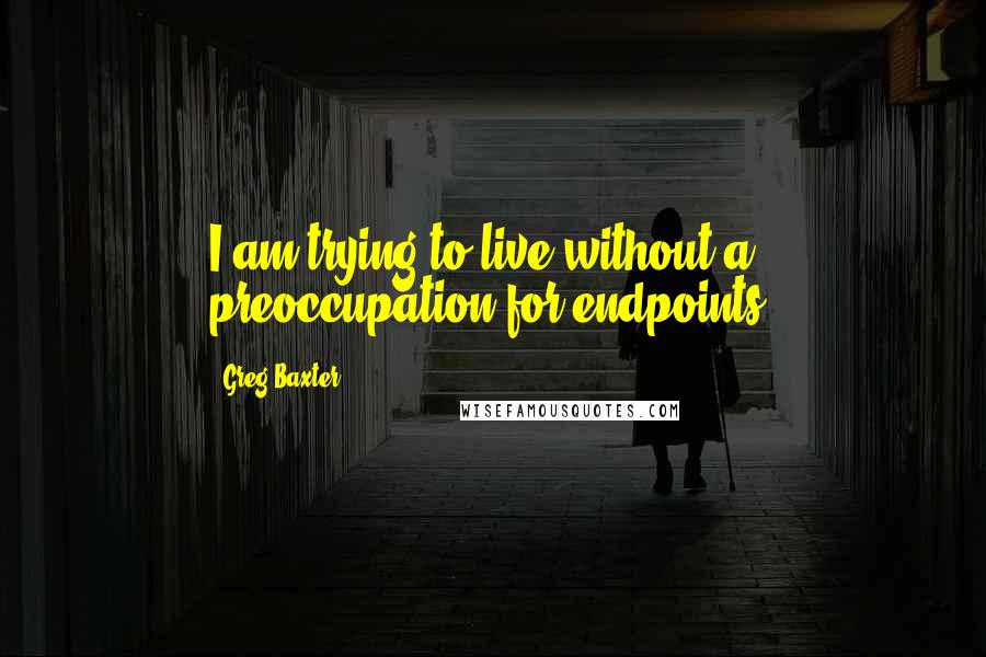 Greg Baxter Quotes: I am trying to live without a preoccupation for endpoints.