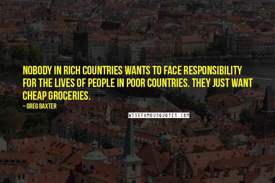 Greg Baxter Quotes: Nobody in rich countries wants to face responsibility for the lives of people in poor countries. They just want cheap groceries.