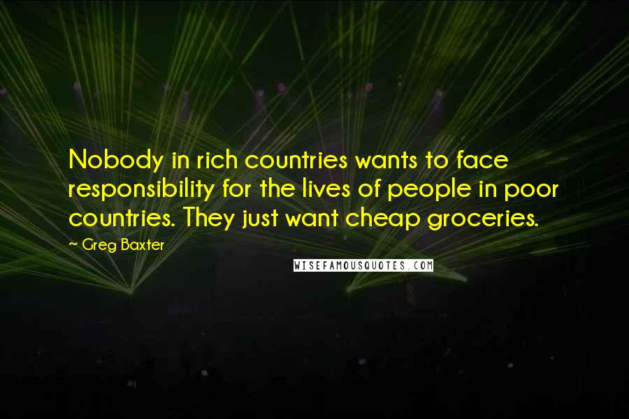 Greg Baxter Quotes: Nobody in rich countries wants to face responsibility for the lives of people in poor countries. They just want cheap groceries.