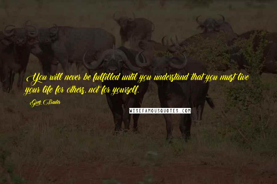 Greg Baxter Quotes: You will never be fulfilled until you understand that you must live your life for others, not for yourself.