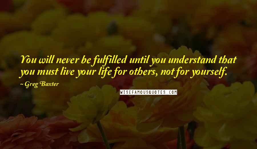 Greg Baxter Quotes: You will never be fulfilled until you understand that you must live your life for others, not for yourself.