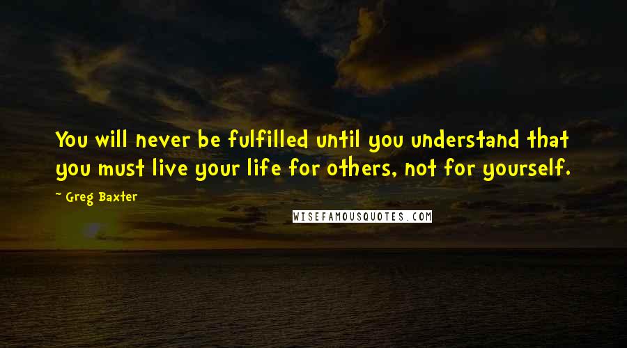 Greg Baxter Quotes: You will never be fulfilled until you understand that you must live your life for others, not for yourself.