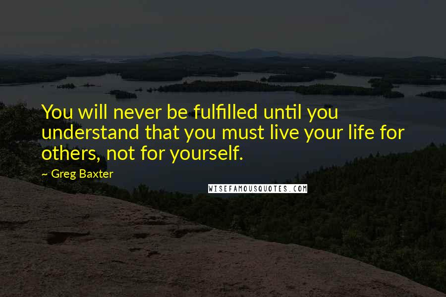 Greg Baxter Quotes: You will never be fulfilled until you understand that you must live your life for others, not for yourself.