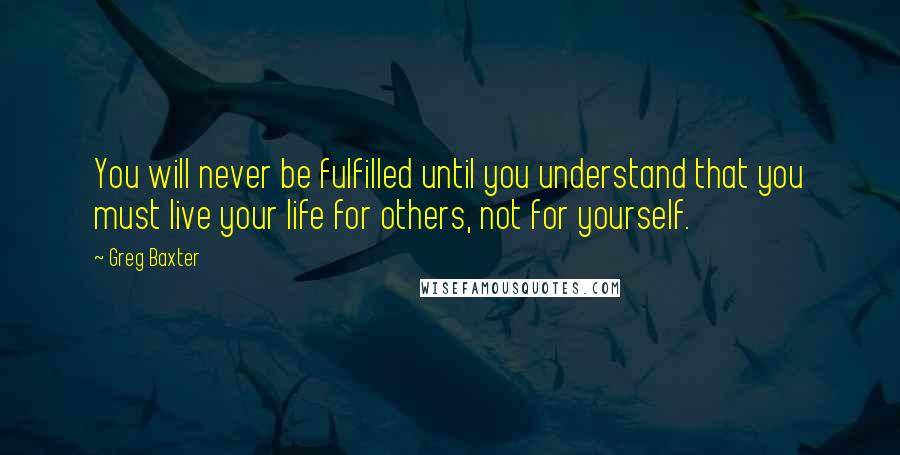 Greg Baxter Quotes: You will never be fulfilled until you understand that you must live your life for others, not for yourself.