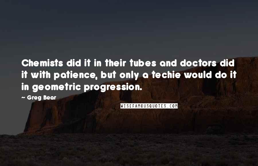 Greg Bear Quotes: Chemists did it in their tubes and doctors did it with patience, but only a techie would do it in geometric progression.