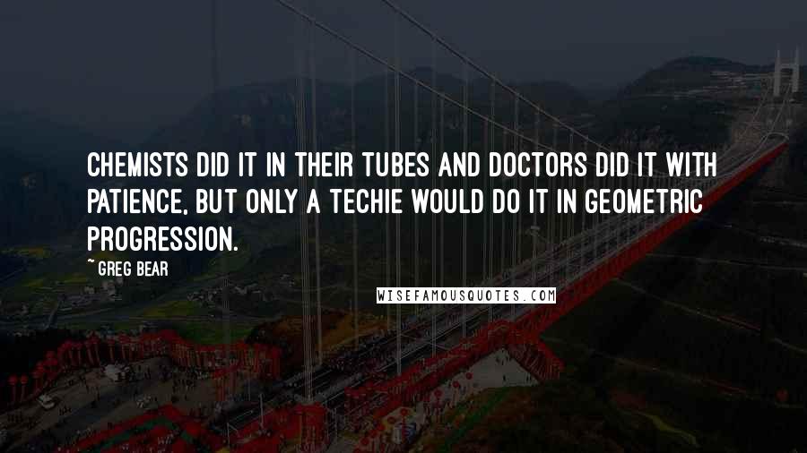 Greg Bear Quotes: Chemists did it in their tubes and doctors did it with patience, but only a techie would do it in geometric progression.