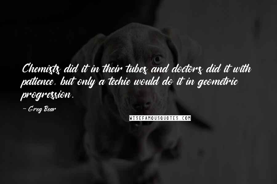 Greg Bear Quotes: Chemists did it in their tubes and doctors did it with patience, but only a techie would do it in geometric progression.