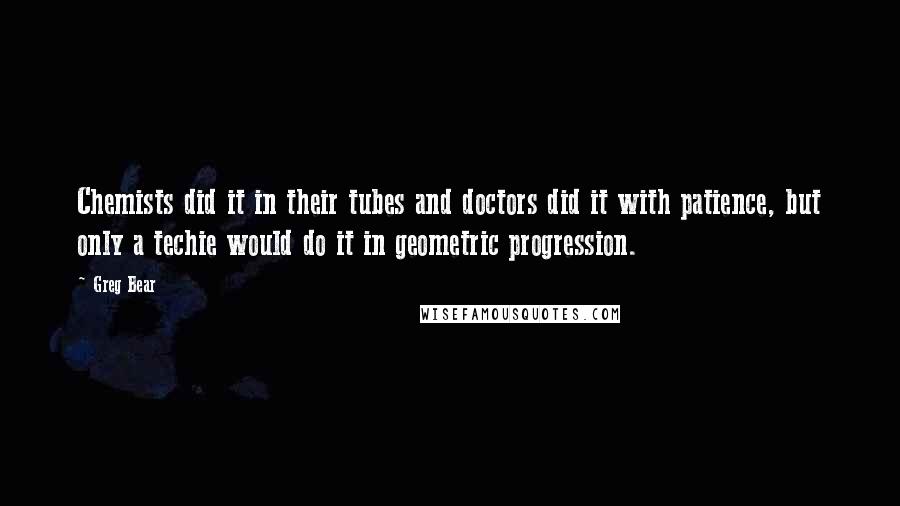 Greg Bear Quotes: Chemists did it in their tubes and doctors did it with patience, but only a techie would do it in geometric progression.