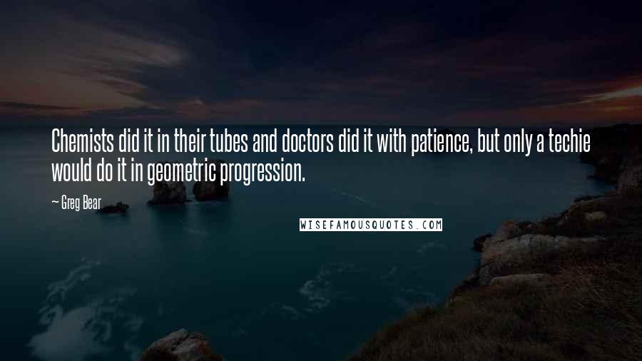 Greg Bear Quotes: Chemists did it in their tubes and doctors did it with patience, but only a techie would do it in geometric progression.