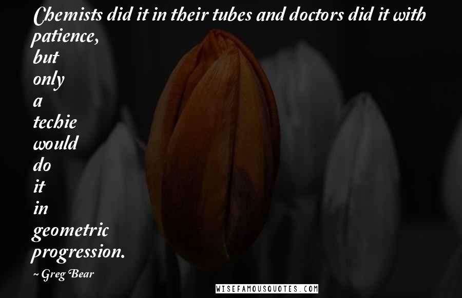 Greg Bear Quotes: Chemists did it in their tubes and doctors did it with patience, but only a techie would do it in geometric progression.