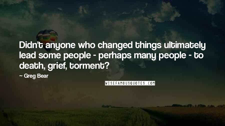 Greg Bear Quotes: Didn't anyone who changed things ultimately lead some people - perhaps many people - to death, grief, torment?