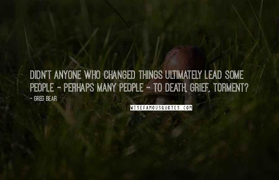 Greg Bear Quotes: Didn't anyone who changed things ultimately lead some people - perhaps many people - to death, grief, torment?