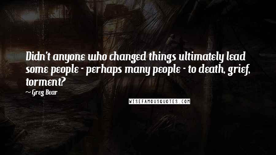 Greg Bear Quotes: Didn't anyone who changed things ultimately lead some people - perhaps many people - to death, grief, torment?