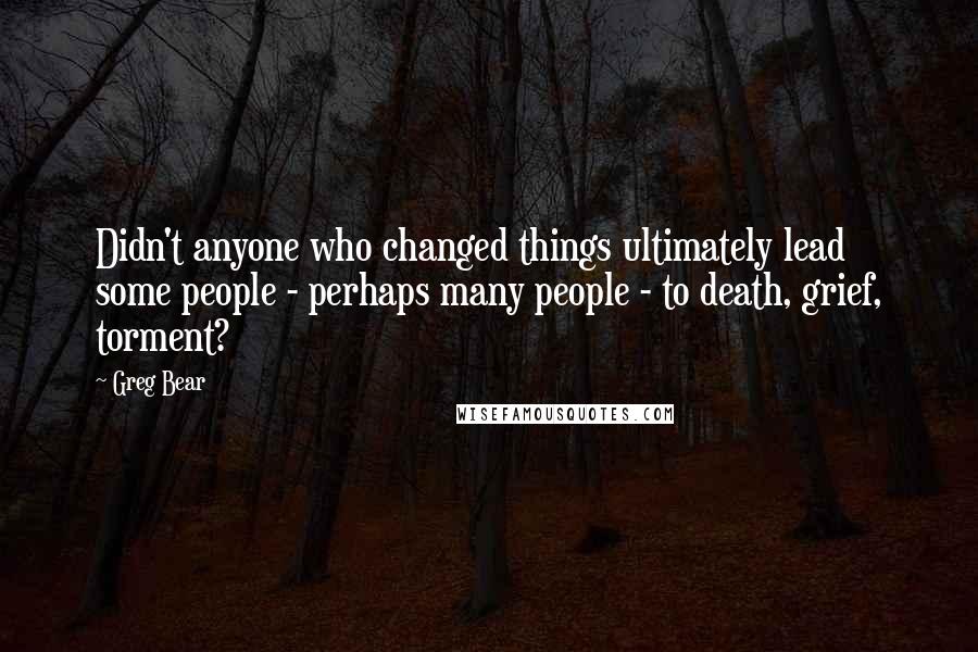 Greg Bear Quotes: Didn't anyone who changed things ultimately lead some people - perhaps many people - to death, grief, torment?