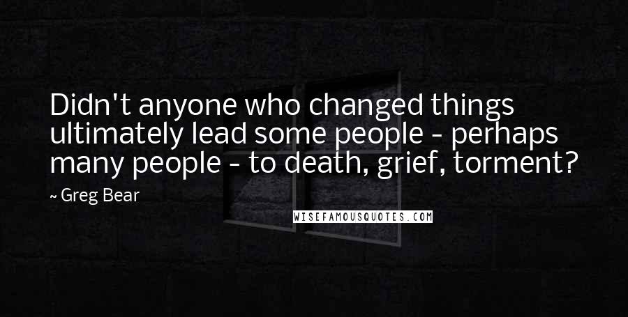 Greg Bear Quotes: Didn't anyone who changed things ultimately lead some people - perhaps many people - to death, grief, torment?