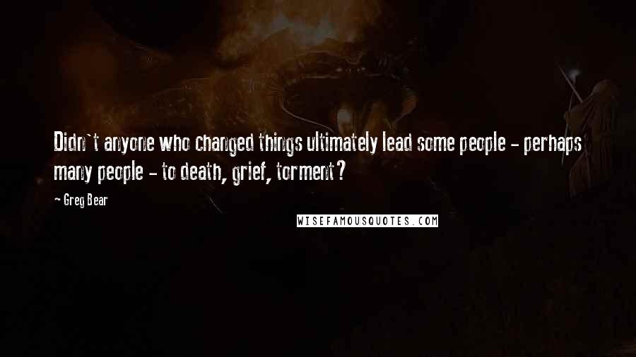 Greg Bear Quotes: Didn't anyone who changed things ultimately lead some people - perhaps many people - to death, grief, torment?
