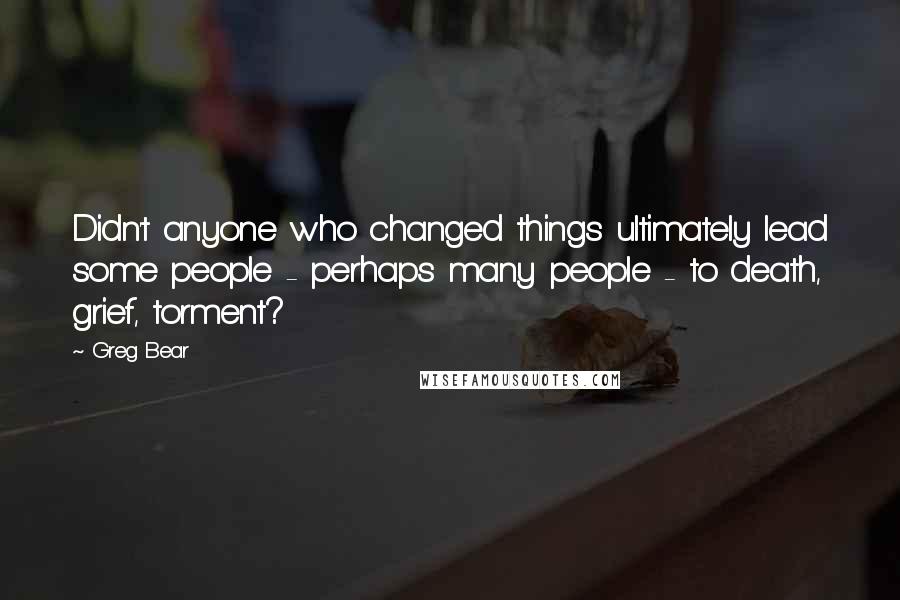 Greg Bear Quotes: Didn't anyone who changed things ultimately lead some people - perhaps many people - to death, grief, torment?