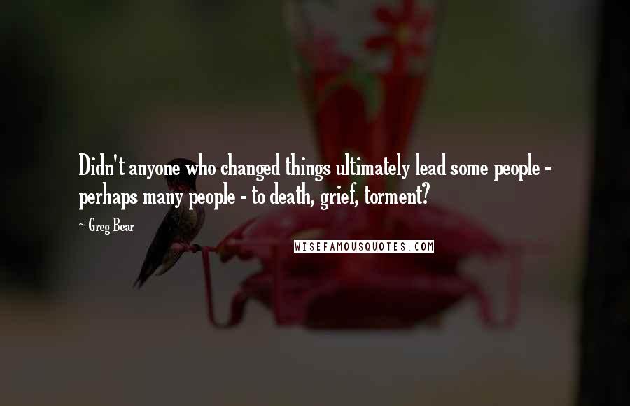 Greg Bear Quotes: Didn't anyone who changed things ultimately lead some people - perhaps many people - to death, grief, torment?