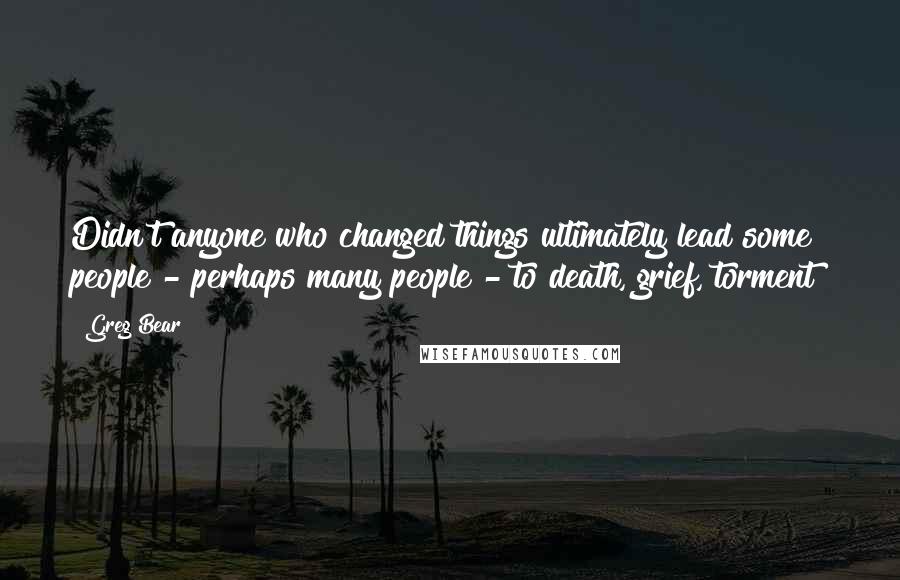 Greg Bear Quotes: Didn't anyone who changed things ultimately lead some people - perhaps many people - to death, grief, torment?