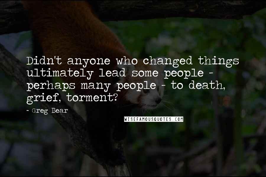 Greg Bear Quotes: Didn't anyone who changed things ultimately lead some people - perhaps many people - to death, grief, torment?