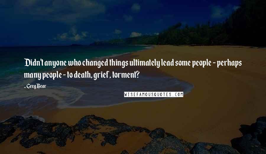 Greg Bear Quotes: Didn't anyone who changed things ultimately lead some people - perhaps many people - to death, grief, torment?