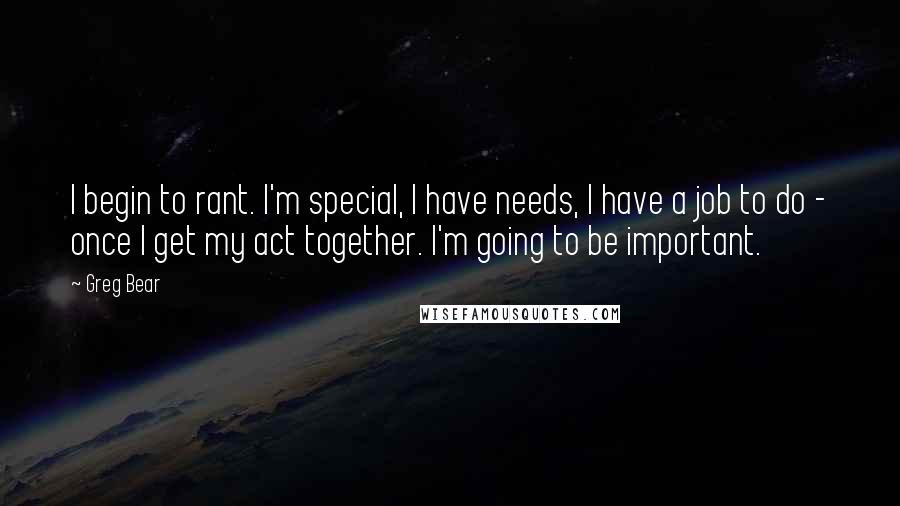 Greg Bear Quotes: I begin to rant. I'm special, I have needs, I have a job to do - once I get my act together. I'm going to be important.