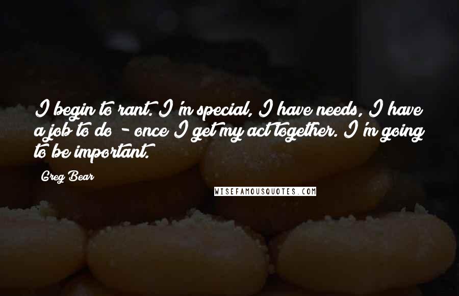 Greg Bear Quotes: I begin to rant. I'm special, I have needs, I have a job to do - once I get my act together. I'm going to be important.