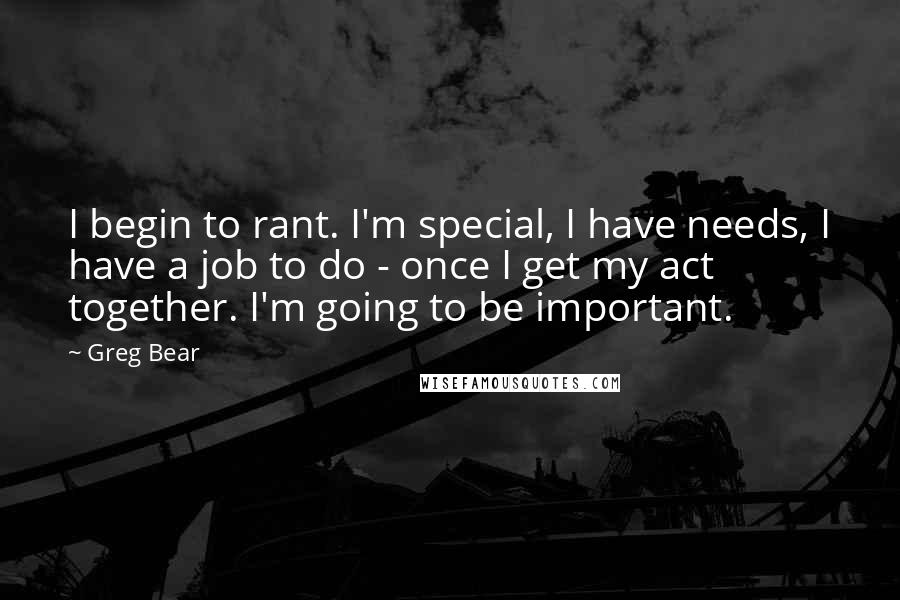 Greg Bear Quotes: I begin to rant. I'm special, I have needs, I have a job to do - once I get my act together. I'm going to be important.
