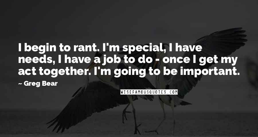 Greg Bear Quotes: I begin to rant. I'm special, I have needs, I have a job to do - once I get my act together. I'm going to be important.