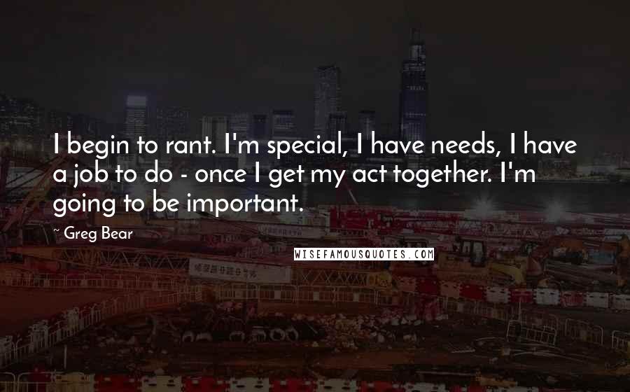 Greg Bear Quotes: I begin to rant. I'm special, I have needs, I have a job to do - once I get my act together. I'm going to be important.