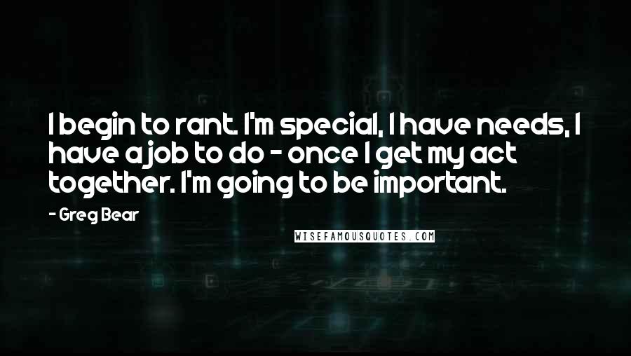 Greg Bear Quotes: I begin to rant. I'm special, I have needs, I have a job to do - once I get my act together. I'm going to be important.