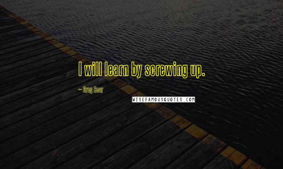 Greg Bear Quotes: I will learn by screwing up.