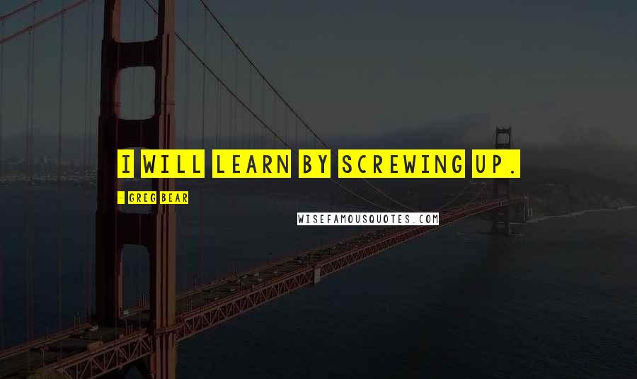 Greg Bear Quotes: I will learn by screwing up.